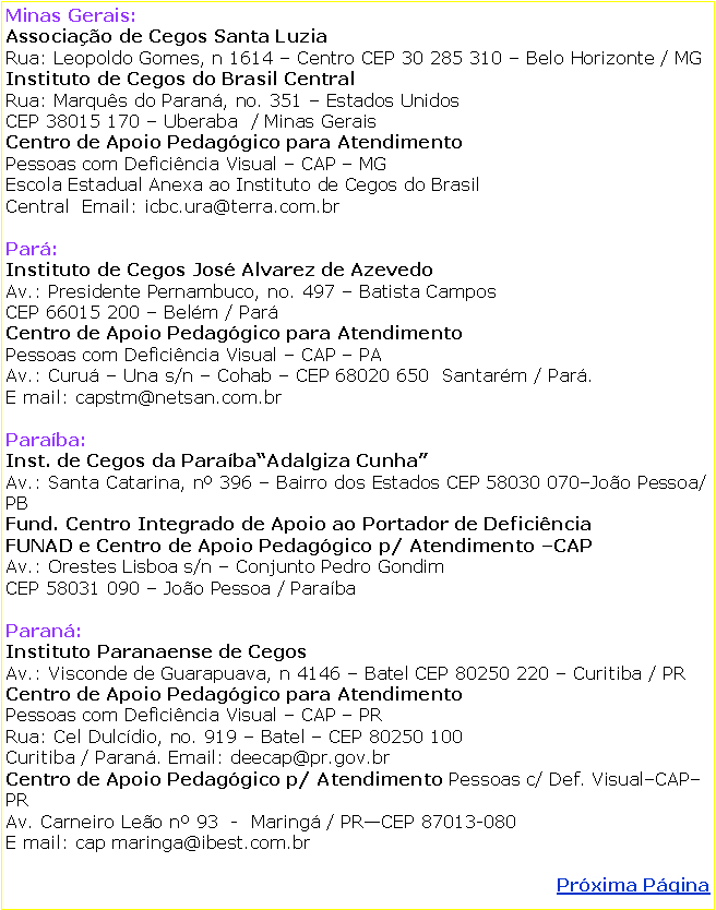 Caixa de texto: Minas Gerais: Associao de Cegos Santa LuziaRua: Leopoldo Gomes, n 1614  Centro CEP 30 285 310  Belo Horizonte / MGInstituto de Cegos do Brasil CentralRua: Marqus do Paran, no. 351  Estados Unidos CEP 38015 170  Uberaba  / Minas GeraisCentro de Apoio Pedaggico para Atendimento   Pessoas com Deficincia Visual  CAP  MGEscola Estadual Anexa ao Instituto de Cegos do Brasil  Central  Email: icbc.ura@terra.com.brPar: Instituto de Cegos Jos Alvarez de AzevedoAv.: Presidente Pernambuco, no. 497  Batista CamposCEP 66015 200  Belm / ParCentro de Apoio Pedaggico para AtendimentoPessoas com Deficincia Visual  CAP  PAAv.: Curu  Una s/n  Cohab  CEP 68020 650  Santarm / Par. E mail: capstm@netsan.com.br Paraba: Inst. de Cegos da ParabaAdalgiza CunhaAv.: Santa Catarina, n 396  Bairro dos Estados CEP 58030 070Joo Pessoa/PBFund. Centro Integrado de Apoio ao Portador de Deficincia  FUNAD e Centro de Apoio Pedaggico p/ Atendimento CAPAv.: Orestes Lisboa s/n  Conjunto Pedro GondimCEP 58031 090  Joo Pessoa / ParabaParan: Instituto Paranaense de CegosAv.: Visconde de Guarapuava, n 4146  Batel CEP 80250 220  Curitiba / PRCentro de Apoio Pedaggico para Atendimento  Pessoas com Deficincia Visual  CAP  PRRua: Cel Dulcdio, no. 919  Batel  CEP 80250 100Curitiba / Paran. Email: deecap@pr.gov.brCentro de Apoio Pedaggico p/ Atendimento Pessoas c/ Def. VisualCAP PRAv. Carneiro Leo n 93  -  Maring / PRCEP 87013-080E mail: cap maringa@ibest.com.brPrxima Pgina