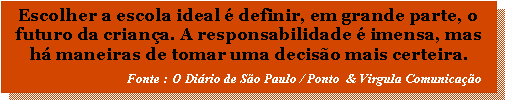 Caixa de texto: Escolher a escola ideal é definir, em grande parte, o futuro da criança. A responsabilidade é imensa, mas há maneiras de tomar uma decisão mais certeira.

                                     Fonte : O Diário de São Paulo / Ponto  & Virgula Comunicação
