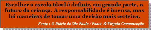 Caixa de texto: Escolher a escola ideal  definir, em grande parte, o futuro da criana. A responsabilidade  imensa, mas h maneiras de tomar uma deciso mais certeira.                                     Fonte : O Dirio de So Paulo / Ponto  & Virgula Comunicao