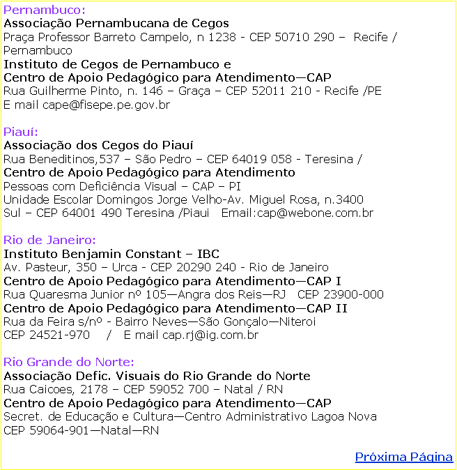 Caixa de texto: Pernambuco: Associao Pernambucana de CegosPraa Professor Barreto Campelo, n 1238 - CEP 50710 290   Recife / PernambucoInstituto de Cegos de Pernambuco e Centro de Apoio Pedaggico para AtendimentoCAPRua Guilherme Pinto, n. 146  Graa  CEP 52011 210 - Recife /PEE mail cape@fisepe.pe.gov.br Piau: Associao dos Cegos do PiauRua Beneditinos,537  So Pedro  CEP 64019 058 - Teresina / Centro de Apoio Pedaggico para Atendimento   Pessoas com Deficincia Visual  CAP  PIUnidade Escolar Domingos Jorge Velho-Av. Miguel Rosa, n.3400   Sul  CEP 64001 490 Teresina /Piaui   Email:cap@webone.com.brRio de Janeiro: Instituto Benjamin Constant  IBCAv. Pasteur, 350  Urca - CEP 20290 240 - Rio de JaneiroCentro de Apoio Pedaggico para AtendimentoCAP IRua Quaresma Junior n 105Angra dos ReisRJ   CEP 23900-000Centro de Apoio Pedaggico para AtendimentoCAP IIRua da Feira s/n - Bairro NevesSo GonaloNiteroiCEP 24521-970    /   E mail cap.rj@ig.com.brRio Grande do Norte: Associao Defic. Visuais do Rio Grande do NorteRua Caicoes, 2178  CEP 59052 700  Natal / RNCentro de Apoio Pedaggico para AtendimentoCAPSecret. de Educao e CulturaCentro Administrativo Lagoa NovaCEP 59064-901NatalRNPrxima Pgina