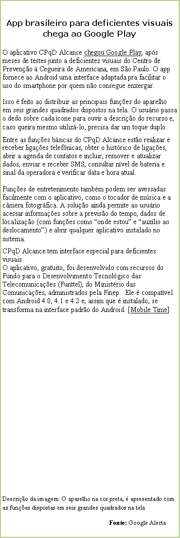 Caixa de texto: App brasileiro para deficientes visuais chega ao Google PlayO aplicativo CPqD Alcance chegou Google Play, aps meses de testes junto a deficientes visuais do Centro de Preveno  Cegueira de Americana, em So Paulo. O app fornece ao Android uma interface adaptada pra facilitar o uso do smartphone por quem no consegue enxergar.

Isso  feito ao distribuir as principais funes do aparelho em seis grandes quadrados dispostos na tela. O usurio passa o dedo sobre cada cone para ouvir a descrio do recurso e, caso queira mesmo utiliz-lo, precisa dar um toque duplo.Entre as funes bsicas do CPqD Alcance esto realizar e receber ligaes telefnicas, obter o histrico de ligaes, abrir a agenda de contatos e incluir, remover e atualizar dados, enviar e receber SMS, consultar nvel de bateria e sinal da operadora e verificar data e hora atual.

Funes de entretenimento tambm podem ser avessadas facilmente com o aplicativo, como o tocador de msica e a cmera fotogrfica. A soluo ainda permite ao usurio acessar informaes sobre a previso do tempo, dados de localizao (com funes como onde estou e auxlio ao deslocamento) e abrir qualquer aplicativo instalado no sistema.CPqD Alcance tem interface especial para deficientes visuaisO aplicativo, gratuito, foi desenvolvido com recursos do Fundo para o Desenvolvimento Tecnolgico das Telecomunicaes (Funttel), do Ministrio das Comunicaes, administrados pela Finep.  Ele  compatvel com Android 4.0, 4.1 e 4.2 e, assim que  instalado, se transforma na interface padro do Android. [Mobile Time]                                                              Descrio da imagem: O aparelho na cor preta,  apresentado com as funes dispostas em seis grandes quadrados na tela                                                                  Fonte: Google Alerta