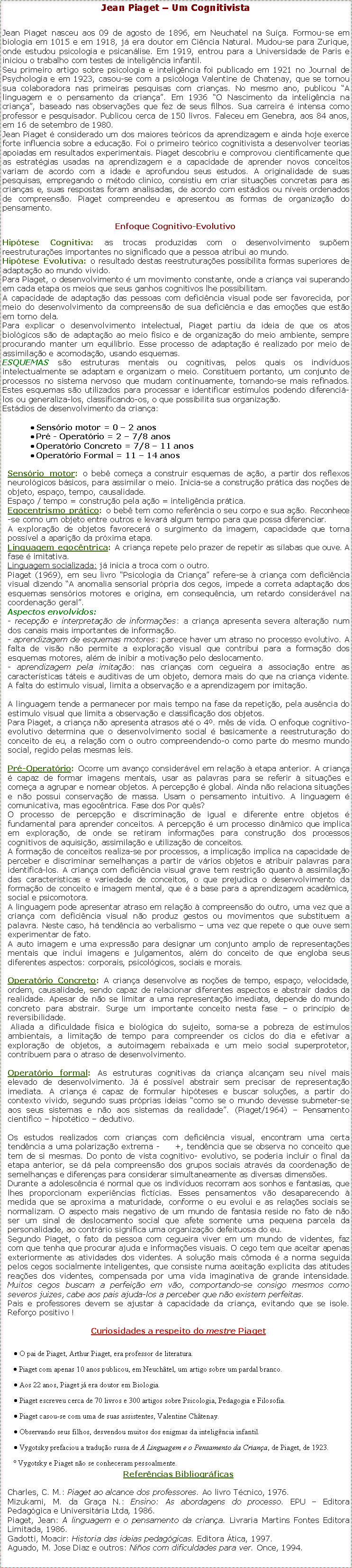 Caixa de texto: Jean Piaget  Um CognitivistaJean Piaget nasceu aos 09 de agosto de 1896, em Neuchatel na Sua. Formou-se em biologia em 1015 e em 1918, j era doutor em Cincia Natural. Mudou-se para Zurique, onde estudou psicologia e psicanlise. Em 1919, entrou para a Universidade de Paris e iniciou o trabalho com testes de inteligncia infantil.Seu primeiro artigo sobre psicologia e inteligncia foi publicado em 1921 no Journal de Psychologia e em 1923, casou-se com a psicloga Valentine de Chatenay, que se tornou sua colaboradora nas primeiras pesquisas com crianas. No mesmo ano, publicou A linguagem e o pensamento da criana. Em 1936 O Nascimento da inteligncia na criana, baseado nas observaes que fez de seus filhos. Sua carreira  intensa como professor e pesquisador. Publicou cerca de 150 livros. Faleceu em Genebra, aos 84 anos, em 16 de setembro de 1980.Jean Piaget  considerado um dos maiores tericos da aprendizagem e ainda hoje exerce forte influencia sobre a educao. Foi o primeiro terico cognitivista a desenvolver teorias apoiadas em resultados experimentais. Piaget descobriu e comprovou cientificamente que as estratgias usadas na aprendizagem e a capacidade de aprender novos conceitos variam de acordo com a idade e aprofundou seus estudos. A originalidade de suas pesquisas, empregando o mtodo clinico, consistiu em criar situaes concretas para as crianas e, suas respostas foram analisadas, de acordo com estdios ou nveis ordenados de compreenso. Piaget compreendeu e apresentou as formas de organizao do pensamento.Enfoque Cognitivo-EvolutivoHiptese Cognitiva: as trocas produzidas com o desenvolvimento supem reestruturaes importantes no significado que a pessoa atribui ao mundo. Hiptese Evolutiva: o resultado destas reestruturaes possibilita formas superiores de adaptao ao mundo vivido.Para Piaget, o desenvolvimento  um movimento constante, onde a criana vai superando em cada etapa os meios que seus ganhos cognitivos lhe possibilitam.A capacidade de adaptao das pessoas com deficincia visual pode ser favorecida, por meio do desenvolvimento da compreenso de sua deficincia e das emoes que esto em torno dela.Para explicar o desenvolvimento intelectual, Piaget partiu da ideia de que os atos biolgicos so de adaptao ao meio fsico e de organizao do meio ambiente, sempre procurando manter um equilbrio. Esse processo de adaptao  realizado por meio de assimilao e acomodao, usando esquemas.ESQUEMAS so estruturas mentais ou cognitivas, pelos quais os indivduos intelectualmente se adaptam e organizam o meio. Constituem portanto, um conjunto de processos no sistema nervoso que mudam continuamente, tornando-se mais refinados. Estes esquemas so utilizados para processar e identificar estmulos podendo diferenci-los ou generaliza-los, classificando-os, o que possibilita sua organizao. Estdios de desenvolvimento da criana: Sensrio motor = 0  2 anos Pr - Operatrio = 2  7/8 anos Operatrio Concreto = 7/8  11 anos Operatrio Formal = 11  14 anosSensrio motor: o beb comea a construir esquemas de ao, a partir dos reflexos neurolgicos bsicos, para assimilar o meio. Inicia-se a construo prtica das noes de objeto, espao, tempo, causalidade.Espao / tempo = construo pela ao = inteligncia prtica.     Egocentrismo prtico: o beb tem como referncia o seu corpo e sua ao. Reconhece-se como um objeto entre outros e levar algum tempo para que possa diferenciar. A explorao de objetos favorecer o surgimento da imagem, capacidade que torna possvel a apario da prxima etapa.Linguagem egocntrica: A criana repete pelo prazer de repetir as slabas que ouve. A fase  imitativa.                                                                              Linguagem socializada: j inicia a troca com o outro.Piaget (1969), em seu livro Psicologia da Criana refere-se  criana com deficincia visual dizendo A anomalia sensorial prpria dos cegos, impede a correta adaptao dos esquemas sensrios motores e origina, em consequncia, um retardo considervel na coordenao geral.Aspectos envolvidos:- recepo e interpretao de informaes: a criana apresenta severa alterao num dos canais mais importantes de informao. - aprendizagem de esquemas motores: parece haver um atraso no processo evolutivo. A falta de viso no permite a explorao visual que contribui para a formao dos esquemas motores, alm de inibir a motivao pelo deslocamento. - aprendizagem pela imitao: nas crianas com cegueira a associao entre as caractersticas tteis e auditivas de um objeto, demora mais do que na criana vidente. A falta do estimulo visual, limita a observao e a aprendizagem por imitao.A linguagem tende a permanecer por mais tempo na fase da repetio, pela ausncia do estimulo visual que limita a observao e classificao dos objetos.Para Piaget, a criana no apresenta atrasos at o 4. ms de vida. O enfoque cognitivo-evolutivo determina que o desenvolvimento social  basicamente a reestruturao do conceito de eu, a relao com o outro compreendendo-o como parte do mesmo mundo social, regido pelas mesmas leis.     Pr-Operatrio: Ocorre um avano considervel em relao  etapa anterior. A criana  capaz de formar imagens mentais, usar as palavras para se referir  situaes e comea a agrupar e nomear objetos. A percepo  global. Ainda no relaciona situaes e no possui conservao de massa. Usam o pensamento intuitivo. A linguagem  comunicativa, mas egocntrica. Fase dos Por qus? O processo de percepo e discriminao de igual e diferente entre objetos  fundamental para aprender conceitos. A percepo  um processo dinmico que implica em explorao, de onde se retiram informaes para construo dos processos cognitivos de aquisio, assimilao e utilizao de conceitos.A formao de conceitos realiza-se por processos, a implicao implica na capacidade de perceber e discriminar semelhanas a partir de vrios objetos e atribuir palavras para identific-los. A criana com deficincia visual grave tem restrio quanto  assimilao das caractersticas e variedade de conceitos, o que prejudica o desenvolvimento da formao de conceito e imagem mental, que  a base para a aprendizagem acadmica, social e psicomotora.A linguagem pode apresentar atraso em relao  compreenso do outro, uma vez que a criana com deficincia visual no produz gestos ou movimentos que substituem a palavra. Neste caso, h tendncia ao verbalismo  uma vez que repete o que ouve sem experimentar de fato.A auto imagem e uma expresso para designar um conjunto amplo de representaes mentais que inclui imagens e julgamentos, alm do conceito de que engloba seus diferentes aspectos: corporais, psicolgicos, sociais e morais.  Operatrio Concreto: A criana desenvolve as noes de tempo, espao, velocidade, ordem, causalidade, sendo capaz de relacionar diferentes aspectos e abstrair dados da realidade. Apesar de no se limitar a uma representao imediata, depende do mundo concreto para abstrair. Surge um importante conceito nesta fase  o princpio de reversibilidade. Aliada a dificuldade fsica e biolgica do sujeito, soma-se a pobreza de estmulos ambientais, a limitao de tempo para compreender os ciclos do dia e efetivar a explorao de objetos, a autoimagem rebaixada e um meio social superprotetor, contribuem para o atraso de desenvolvimento.             Operatrio formal: As estruturas cognitivas da criana alcanam seu nvel mais elevado de desenvolvimento. J  possvel abstrair sem precisar de representao imediata. A criana  capaz de formular hipteses e buscar solues, a partir do contexto vivido, segundo suas prprias ideias como se o mundo devesse submeter-se aos seus sistemas e no aos sistemas da realidade. (Piaget/1964)  Pensamento cientfico  hipottico  dedutivo.Os estudos realizados com crianas com deficincia visual, encontram uma certa tendncia a uma polarizao extrema -     +, tendncia que se observa no conceito que tem de si mesmas. Do ponto de vista cognitivo- evolutivo, se poderia incluir o final da etapa anterior, se d pela compreenso dos grupos sociais atravs da coordenao de semelhanas e diferenas para considerar simultaneamente as diversas dimenses.Durante a adolescncia  normal que os indivduos recorram aos sonhos e fantasias, que lhes proporcionam experincias fictcias. Esses pensamentos vo desaparecendo  medida que se aproxima a maturidade, conforme o eu evolui e as relaes sociais se normalizam. O aspecto mais negativo de um mundo de fantasia reside no fato de no ser um sinal de deslocamento social que afete somente uma pequena parcela da personalidade, ao contrrio significa uma organizao defeituosa do eu. Segundo Piaget, o fato da pessoa com cegueira viver em um mundo de videntes, faz com que tenha que procurar ajuda e informaes visuais. O cego tem que aceitar apenas exteriormente as atividades dos videntes. A soluo mais cmoda  a norma seguida pelos cegos socialmente inteligentes, que consiste numa aceitao explicita das atitudes reaes dos videntes, compensada por uma vida imaginativa de grande intensidade. Muitos cegos buscam a perfeio em vo, comportando-se consigo mesmos como severos juizes, cabe aos pais ajuda-los a perceber que no existem perfeitas. Pais e professores devem se ajustar  capacidade da criana, evitando que se isole. Reforo positivo !               Curiosidades a respeito do mestre Piaget O pai de Piaget, Arthur Piaget, era professor de literatura.  Piaget com apenas 10 anos publicou, em Neuchtel, um artigo sobre um pardal branco.  Aos 22 anos, Piaget j era doutor em Biologia.  Piaget escreveu cerca de 70 livros e 300 artigos sobre Psicologia, Pedagogia e Filosofia.  Piaget casou-se com uma de suas assistentes, Valentine Chtenay.  Observando seus filhos, desvendou muitos dos enigmas da inteligncia infantil.  Vygotsky prefaciou a traduo russa de A Linguagem e o Pensamento da Criana, de Piaget, de 1923. Vygotsky e Piaget no se conheceram pessoalmente.Referncias Bibliogrficas Charles, C. M.: Piaget ao alcance dos professores. Ao livro Tcnico, 1976.Mizukami, M. da Graa N.: Ensino: As abordagens do processo. EPU  Editora Pedaggica e Universitria Ltda, 1986.Piaget, Jean: A linguagem e o pensamento da criana. Livraria Martins Fontes Editora Limitada, 1986.Gadotti, Moacir: Historia das ideias pedaggicas. Editora tica, 1997.Aguado, M. Jose Diaz e outros: Nios com dificuldades para ver. Once, 1994.