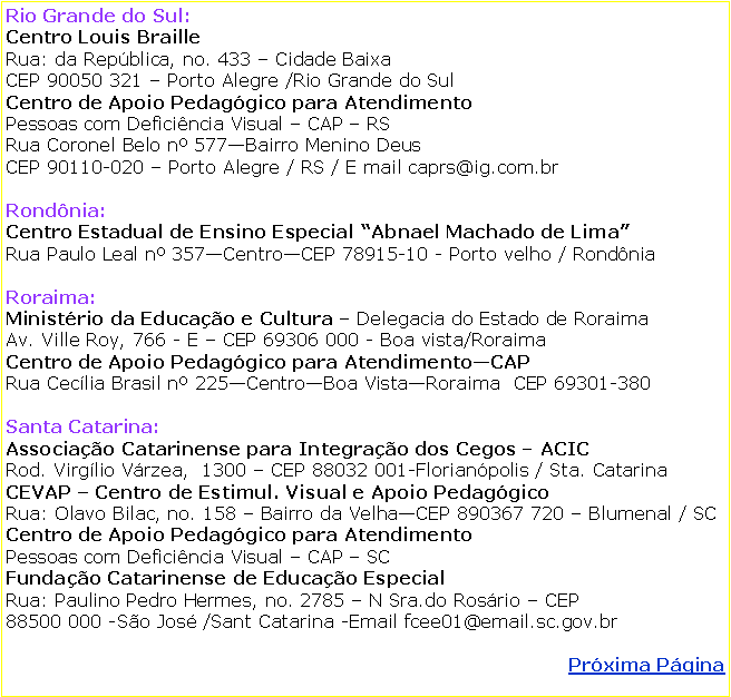 Caixa de texto: Rio Grande do Sul: Centro Louis Braille  Rua: da Repblica, no. 433  Cidade BaixaCEP 90050 321  Porto Alegre /Rio Grande do SulCentro de Apoio Pedaggico para Atendimento Pessoas com Deficincia Visual  CAP  RSRua Coronel Belo n 577Bairro Menino DeusCEP 90110-020  Porto Alegre / RS / E mail caprs@ig.com.brRondnia: Centro Estadual de Ensino Especial Abnael Machado de Lima  Rua Paulo Leal n 357CentroCEP 78915-10 - Porto velho / RondniaRoraima: Ministrio da Educao e Cultura  Delegacia do Estado de RoraimaAv. Ville Roy, 766 - E  CEP 69306 000 - Boa vista/RoraimaCentro de Apoio Pedaggico para AtendimentoCAP Rua Ceclia Brasil n 225CentroBoa VistaRoraima  CEP 69301-380Santa Catarina: Associao Catarinense para Integrao dos Cegos  ACICRod. Virglio Vrzea,  1300  CEP 88032 001-Florianpolis / Sta. CatarinaCEVAP  Centro de Estimul. Visual e Apoio PedaggicoRua: Olavo Bilac, no. 158  Bairro da VelhaCEP 890367 720  Blumenal / SCCentro de Apoio Pedaggico para Atendimento   Pessoas com Deficincia Visual  CAP  SCFundao Catarinense de Educao EspecialRua: Paulino Pedro Hermes, no. 2785  N Sra.do Rosrio  CEP    88500 000 -So Jos /Sant Catarina -Email fcee01@email.sc.gov.brPrxima Pgina