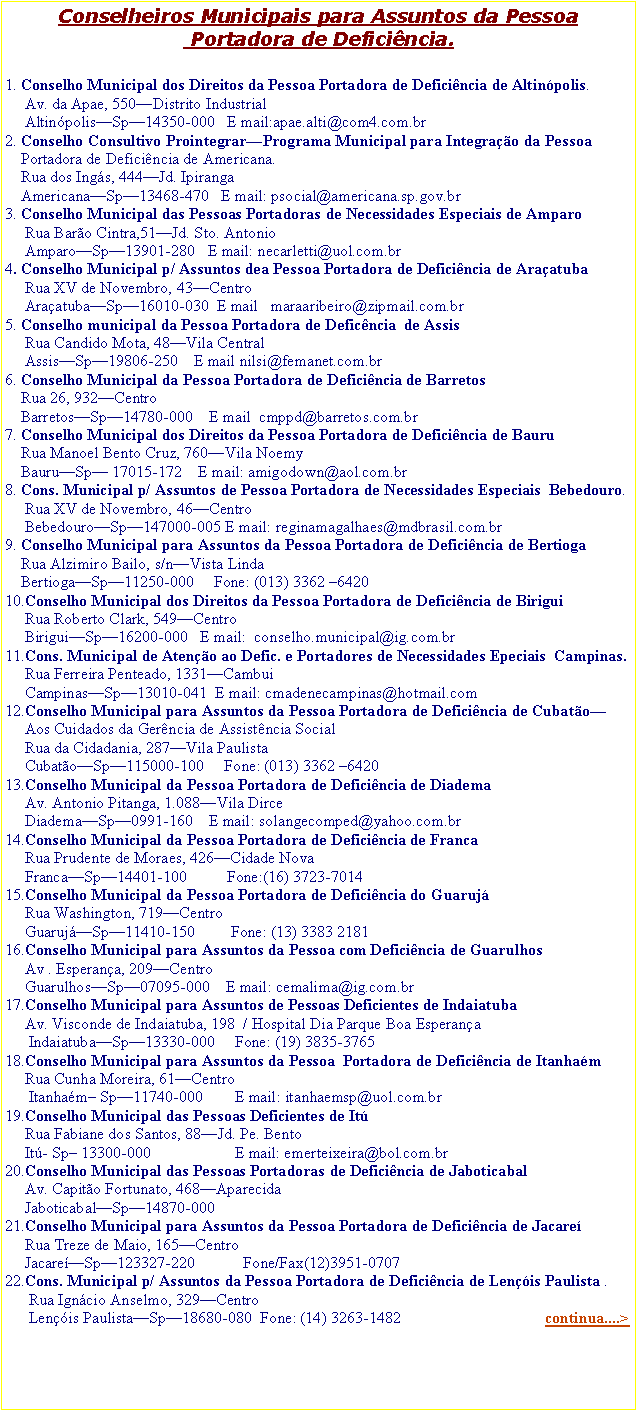 Caixa de texto: Conselheiros Municipais para Assuntos da Pessoa
 Portadora de Deficiência.

1. Conselho Municipal dos Direitos da Pessoa Portadora de Deficiência de Altinópolis.
     Av. da Apae, 550—Distrito Industrial
     Altinópolis—Sp—14350-000   E mail:apae.alti@com4.com.br
2. Conselho Consultivo Prointegrar—Programa Municipal para Integração da Pessoa   
    Portadora de Deficiência de Americana.
    Rua dos Ingás, 444—Jd. Ipiranga
    Americana—Sp—13468-470   E mail: psocial@americana.sp.gov.br
3. Conselho Municipal das Pessoas Portadoras de Necessidades Especiais de Amparo
     Rua Barão Cintra,51—Jd. Sto. Antonio
     Amparo—Sp—13901-280   E mail: necarletti@uol.com.br
4. Conselho Municipal p/ Assuntos dea Pessoa Portadora de Deficiência de Araçatuba
     Rua XV de Novembro, 43—Centro
     Araçatuba—Sp—16010-030  E mail   maraaribeiro@zipmail.com.br
5. Conselho municipal da Pessoa Portadora de Deficência  de Assis
     Rua Candido Mota, 48—Vila Central
     Assis—Sp—19806-250    E mail nilsi@femanet.com.br
6. Conselho Municipal da Pessoa Portadora de Deficiência de Barretos
    Rua 26, 932—Centro
    Barretos—Sp—14780-000    E mail  cmppd@barretos.com.br
7. Conselho Municipal dos Direitos da Pessoa Portadora de Deficiência de Bauru
    Rua Manoel Bento Cruz, 760—Vila Noemy
    Bauru—Sp— 17015-172    E mail: amigodown@aol.com.br
8. Cons. Municipal p/ Assuntos de Pessoa Portadora de Necessidades Especiais  Bebedouro.
     Rua XV de Novembro, 46—Centro
     Bebedouro—Sp—147000-005 E mail: reginamagalhaes@mdbrasil.com.br
9. Conselho Municipal para Assuntos da Pessoa Portadora de Deficiência de Bertioga
    Rua Alzimiro Bailo, s/n—Vista Linda
    Bertioga—Sp—11250-000     Fone: (013) 3362 –6420
10.Conselho Municipal dos Direitos da Pessoa Portadora de Deficiência de Birigui
     Rua Roberto Clark, 549—Centro
     Birigui—Sp—16200-000   E mail:  conselho.municipal@ig.com.br
11.Cons. Municipal de Atenção ao Defic. e Portadores de Necessidades Epeciais  Campinas.
     Rua Ferreira Penteado, 1331—Cambui
     Campinas—Sp—13010-041  E mail: cmadenecampinas@hotmail.com
12.Conselho Municipal para Assuntos da Pessoa Portadora de Deficiência de Cubatão—  
     Aos Cuidados da Gerência de Assistência Social
     Rua da Cidadania, 287—Vila Paulista
     Cubatão—Sp—115000-100     Fone: (013) 3362 –6420
13.Conselho Municipal da Pessoa Portadora de Deficiência de Diadema
     Av. Antonio Pitanga, 1.088—Vila Dirce
     Diadema—Sp—0991-160    E mail: solangecomped@yahoo.com.br
14.Conselho Municipal da Pessoa Portadora de Deficiência de Franca
     Rua Prudente de Moraes, 426—Cidade Nova
     Franca—Sp—14401-100          Fone:(16) 3723-7014
15.Conselho Municipal da Pessoa Portadora de Deficiência do Guarujá
     Rua Washington, 719—Centro
     Guarujá—Sp—11410-150         Fone: (13) 3383 2181
16.Conselho Municipal para Assuntos da Pessoa com Deficiência de Guarulhos
     Av . Esperança, 209—Centro
     Guarulhos—Sp—07095-000    E mail: cemalima@ig.com.br
17.Conselho Municipal para Assuntos de Pessoas Deficientes de Indaiatuba
     Av. Visconde de Indaiatuba, 198  / Hospital Dia Parque Boa Esperança
      Indaiatuba—Sp—13330-000     Fone: (19) 3835-3765
18.Conselho Municipal para Assuntos da Pessoa  Portadora de Deficiência de Itanhaém
     Rua Cunha Moreira, 61—Centro
      Itanhaém– Sp—11740-000        E mail: itanhaemsp@uol.com.br
19.Conselho Municipal das Pessoas Deficientes de Itú
     Rua Fabiane dos Santos, 88—Jd. Pe. Bento
     Itú- Sp– 13300-000                     E mail: emerteixeira@bol.com.br
20.Conselho Municipal das Pessoas Portadoras de Deficiência de Jaboticabal
     Av. Capitão Fortunato, 468—Aparecida
     Jaboticabal—Sp—14870-000
21.Conselho Municipal para Assuntos da Pessoa Portadora de Deficiência de Jacareí
     Rua Treze de Maio, 165—Centro
     Jacareí—Sp—123327-220            Fone/Fax(12)3951-0707 
22.Cons. Municipal p/ Assuntos da Pessoa Portadora de Deficiência de Lençóis Paulista .   
      Rua Ignácio Anselmo, 329—Centro
      Lençóis Paulista—Sp—18680-080  Fone: (14) 3263-1482                                    continua....>
