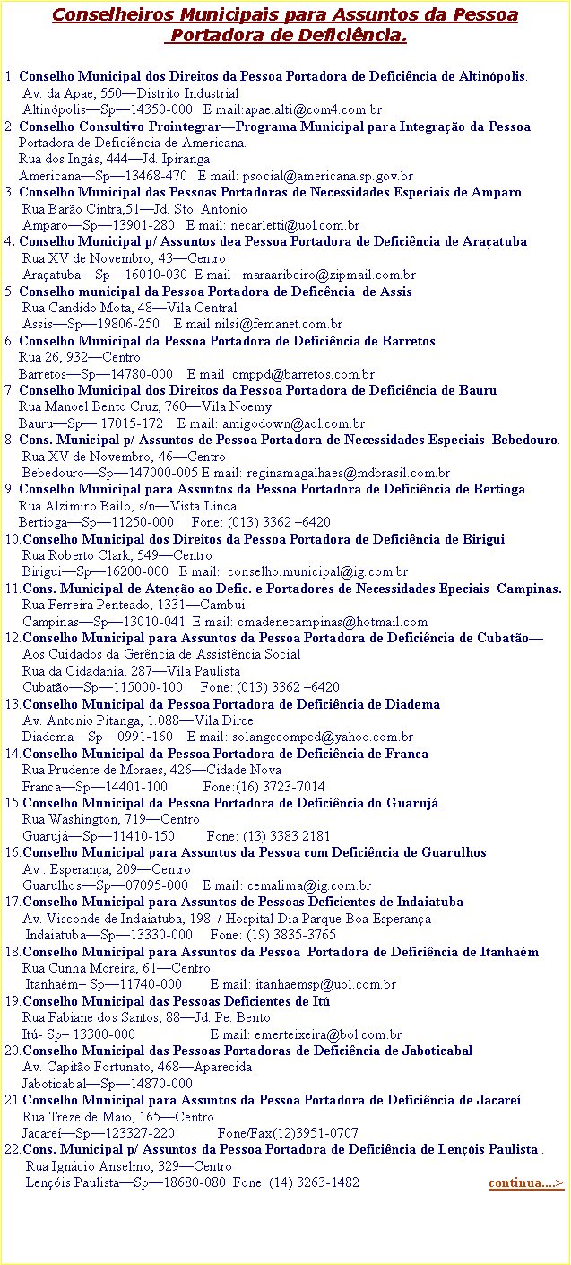 Caixa de texto: Conselheiros Municipais para Assuntos da Pessoa Portadora de Deficincia.1. Conselho Municipal dos Direitos da Pessoa Portadora de Deficincia de Altinpolis.     Av. da Apae, 550Distrito Industrial     AltinpolisSp14350-000   E mail:apae.alti@com4.com.br2. Conselho Consultivo ProintegrarPrograma Municipal para Integrao da Pessoa       Portadora de Deficincia de Americana.    Rua dos Ings, 444Jd. Ipiranga    AmericanaSp13468-470   E mail: psocial@americana.sp.gov.br3. Conselho Municipal das Pessoas Portadoras de Necessidades Especiais de Amparo     Rua Baro Cintra,51Jd. Sto. Antonio     AmparoSp13901-280   E mail: necarletti@uol.com.br4. Conselho Municipal p/ Assuntos dea Pessoa Portadora de Deficincia de Araatuba     Rua XV de Novembro, 43Centro     AraatubaSp16010-030  E mail   maraaribeiro@zipmail.com.br5. Conselho municipal da Pessoa Portadora de Deficncia  de Assis     Rua Candido Mota, 48Vila Central     AssisSp19806-250    E mail nilsi@femanet.com.br6. Conselho Municipal da Pessoa Portadora de Deficincia de Barretos    Rua 26, 932Centro    BarretosSp14780-000    E mail  cmppd@barretos.com.br7. Conselho Municipal dos Direitos da Pessoa Portadora de Deficincia de Bauru    Rua Manoel Bento Cruz, 760Vila Noemy    BauruSp 17015-172    E mail: amigodown@aol.com.br8. Cons. Municipal p/ Assuntos de Pessoa Portadora de Necessidades Especiais  Bebedouro.     Rua XV de Novembro, 46Centro     BebedouroSp147000-005 E mail: reginamagalhaes@mdbrasil.com.br9. Conselho Municipal para Assuntos da Pessoa Portadora de Deficincia de Bertioga    Rua Alzimiro Bailo, s/nVista Linda    BertiogaSp11250-000     Fone: (013) 3362 642010.Conselho Municipal dos Direitos da Pessoa Portadora de Deficincia de Birigui     Rua Roberto Clark, 549Centro     BiriguiSp16200-000   E mail:  conselho.municipal@ig.com.br11.Cons. Municipal de Ateno ao Defic. e Portadores de Necessidades Epeciais  Campinas.     Rua Ferreira Penteado, 1331Cambui     CampinasSp13010-041  E mail: cmadenecampinas@hotmail.com12.Conselho Municipal para Assuntos da Pessoa Portadora de Deficincia de Cubato       Aos Cuidados da Gerncia de Assistncia Social     Rua da Cidadania, 287Vila Paulista     CubatoSp115000-100     Fone: (013) 3362 642013.Conselho Municipal da Pessoa Portadora de Deficincia de Diadema     Av. Antonio Pitanga, 1.088Vila Dirce     DiademaSp0991-160    E mail: solangecomped@yahoo.com.br14.Conselho Municipal da Pessoa Portadora de Deficincia de Franca     Rua Prudente de Moraes, 426Cidade Nova     FrancaSp14401-100          Fone:(16) 3723-701415.Conselho Municipal da Pessoa Portadora de Deficincia do Guaruj     Rua Washington, 719Centro     GuarujSp11410-150         Fone: (13) 3383 218116.Conselho Municipal para Assuntos da Pessoa com Deficincia de Guarulhos     Av . Esperana, 209Centro     GuarulhosSp07095-000    E mail: cemalima@ig.com.br17.Conselho Municipal para Assuntos de Pessoas Deficientes de Indaiatuba     Av. Visconde de Indaiatuba, 198  / Hospital Dia Parque Boa Esperana      IndaiatubaSp13330-000     Fone: (19) 3835-376518.Conselho Municipal para Assuntos da Pessoa  Portadora de Deficincia de Itanham     Rua Cunha Moreira, 61Centro      Itanham Sp11740-000        E mail: itanhaemsp@uol.com.br19.Conselho Municipal das Pessoas Deficientes de It     Rua Fabiane dos Santos, 88Jd. Pe. Bento     It- Sp 13300-000                     E mail: emerteixeira@bol.com.br20.Conselho Municipal das Pessoas Portadoras de Deficincia de Jaboticabal     Av. Capito Fortunato, 468Aparecida     JaboticabalSp14870-00021.Conselho Municipal para Assuntos da Pessoa Portadora de Deficincia de Jacare     Rua Treze de Maio, 165Centro     JacareSp123327-220            Fone/Fax(12)3951-0707 22.Cons. Municipal p/ Assuntos da Pessoa Portadora de Deficincia de Lenis Paulista .         Rua Igncio Anselmo, 329Centro      Lenis PaulistaSp18680-080  Fone: (14) 3263-1482                                    continua....>