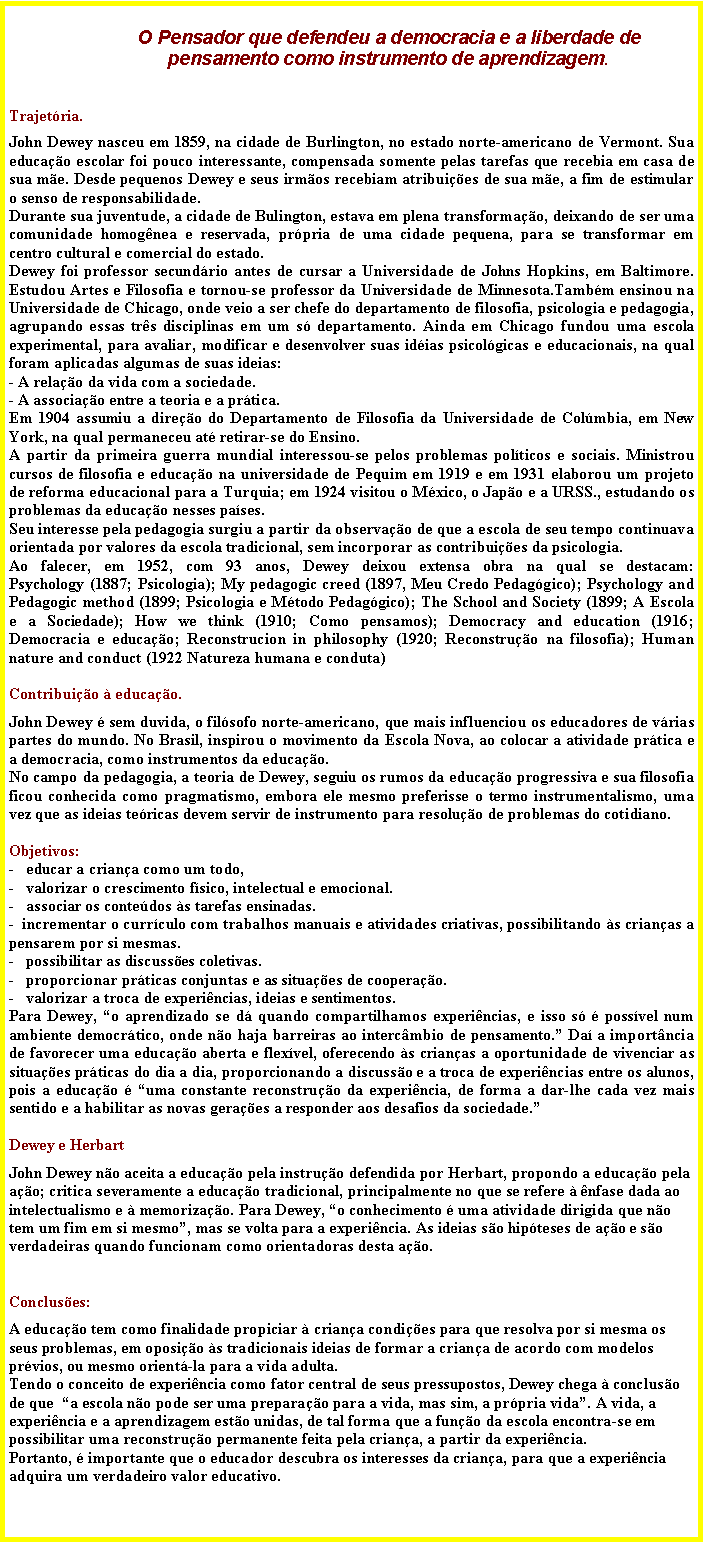 Caixa de texto:                  O Pensador que defendeu a democracia e a liberdade de                   pensamento como instrumento de aprendizagem.Trajetria.John Dewey nasceu em 1859, na cidade de Burlington, no estado norte-americano de Vermont. Sua educao escolar foi pouco interessante, compensada somente pelas tarefas que recebia em casa de sua me. Desde pequenos Dewey e seus irmos recebiam atribuies de sua me, a fim de estimular o senso de responsabilidade. Durante sua juventude, a cidade de Bulington, estava em plena transformao, deixando de ser uma comunidade homognea e reservada, prpria de uma cidade pequena, para se transformar em centro cultural e comercial do estado. Dewey foi professor secundrio antes de cursar a Universidade de Johns Hopkins, em Baltimore. Estudou Artes e Filosofia e tornou-se professor da Universidade de Minnesota.Tambm ensinou na Universidade de Chicago, onde veio a ser chefe do departamento de filosofia, psicologia e pedagogia, agrupando essas trs disciplinas em um s departamento. Ainda em Chicago fundou uma escola experimental, para avaliar, modificar e desenvolver suas idias psicolgicas e educacionais, na qual foram aplicadas algumas de suas ideias: - A relao da vida com a sociedade.- A associao entre a teoria e a prtica. Em 1904 assumiu a direo do Departamento de Filosofia da Universidade de Colmbia, em New York, na qual permaneceu at retirar-se do Ensino.A partir da primeira guerra mundial interessou-se pelos problemas polticos e sociais. Ministrou cursos de filosofia e educao na universidade de Pequim em 1919 e em 1931 elaborou um projeto de reforma educacional para a Turquia; em 1924 visitou o Mxico, o Japo e a URSS., estudando os problemas da educao nesses pases. Seu interesse pela pedagogia surgiu a partir da observao de que a escola de seu tempo continuava orientada por valores da escola tradicional, sem incorporar as contribuies da psicologia. Ao falecer, em 1952, com 93 anos, Dewey deixou extensa obra na qual se destacam: 
Psychology (1887; Psicologia); My pedagogic creed (1897, Meu Credo Pedaggico); Psychology and Pedagogic method (1899; Psicologia e Mtodo Pedaggico); The School and Society (1899; A Escola e a Sociedade); How we think (1910; Como pensamos); Democracy and education (1916; Democracia e educao; Reconstrucion in philosophy (1920; Reconstruo na filosofia); Human nature and conduct (1922 Natureza humana e conduta) Contribuio  educao.John Dewey  sem duvida, o filsofo norte-americano, que mais influenciou os educadores de vrias partes do mundo. No Brasil, inspirou o movimento da Escola Nova, ao colocar a atividade prtica e a democracia, como instrumentos da educao. No campo da pedagogia, a teoria de Dewey, seguiu os rumos da educao progressiva e sua filosofia ficou conhecida como pragmatismo, embora ele mesmo preferisse o termo instrumentalismo, uma vez que as ideias tericas devem servir de instrumento para resoluo de problemas do cotidiano.Objetivos: -   educar a criana como um todo,-   valorizar o crescimento fsico, intelectual e emocional.-   associar os contedos s tarefas ensinadas.-  incrementar o currculo com trabalhos manuais e atividades criativas, possibilitando s crianas a pensarem por si mesmas.-   possibilitar as discusses coletivas.-   proporcionar prticas conjuntas e as situaes de cooperao. -   valorizar a troca de experincias, ideias e sentimentos.Para Dewey, o aprendizado se d quando compartilhamos experincias, e isso s  possvel num ambiente democrtico, onde no haja barreiras ao intercmbio de pensamento. Da a importncia de favorecer uma educao aberta e flexvel, oferecendo s crianas a oportunidade de vivenciar as situaes prticas do dia a dia, proporcionando a discusso e a troca de experincias entre os alunos, pois a educao  uma constante reconstruo da experincia, de forma a dar-lhe cada vez mais sentido e a habilitar as novas geraes a responder aos desafios da sociedade.Dewey e HerbartJohn Dewey no aceita a educao pela instruo defendida por Herbart, propondo a educao pela ao; critica severamente a educao tradicional, principalmente no que se refere  nfase dada ao intelectualismo e  memorizao. Para Dewey, o conhecimento  uma atividade dirigida que no tem um fim em si mesmo, mas se volta para a experincia. As ideias so hipteses de ao e so verdadeiras quando funcionam como orientadoras desta ao. 
Concluses:A educao tem como finalidade propiciar  criana condies para que resolva por si mesma os seus problemas, em oposio s tradicionais ideias de formar a criana de acordo com modelos prvios, ou mesmo orient-la para a vida adulta.Tendo o conceito de experincia como fator central de seus pressupostos, Dewey chega  concluso de que  a escola no pode ser uma preparao para a vida, mas sim, a prpria vida. A vida, a experincia e a aprendizagem esto unidas, de tal forma que a funo da escola encontra-se em possibilitar uma reconstruo permanente feita pela criana, a partir da experincia. 
Portanto,  importante que o educador descubra os interesses da criana, para que a experincia adquira um verdadeiro valor educativo.       