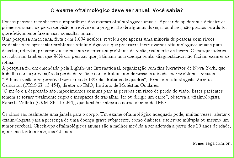 Caixa de texto: O exame oftalmolgico deve ser anual. Voc sabia?Poucas pessoas reconhecem a importncia dos exames oftalmolgicos anuais. Apesar de ajudarem a detectar os primeiros sinais de perda de viso e a evitarem a progresso de algumas doenas oculares, so poucos os adultos que efetivamente fazem suas consultas anuais. Uma pesquisa americana, feita com 1.004 adultos, revelou que apenas uma minoria de pessoas com riscos evidentes para apresentar problemas oftalmolgicos e que precisaria fazer exames oftalmolgicos anuais para detectar, retardar, prevenir ou at mesmo reverter um problema de viso, realmente os fazem. Os pesquisadores descobriram tambm que 86% das pessoas que j tinham uma doena ocular diagnosticada no faziam exames de rotina. A pesquisa foi encomendada pela Lighthouse International, organizao sem fins lucrativos de Nova York, que trabalha com a preveno da perda de viso e com o tratamento de pessoas afetadas por problemas visuais. 
 A baixa viso  responsvel por cerca de 18% das fraturas de quadris,afirma o oftalmologista Virglio Centurion (CRM-SP 13.454), diretor do IMO, Instituto de Molstias Oculares.
O medo e a depresso so impedimentos comuns para as pessoas em risco de perda de viso. Esses pacientes temem se tornar totalmente cegos e incapazes de trabalhar, ler ou dirigir um carro, observa a oftalmologista Roberta Velletri (CRM-SP 113.044), que tambm integra o corpo clnico do IMO.
Os olhos so realmente uma janela para o corpo. Um exame oftalmolgico adequado pode, muitas vezes, alertar o oftalmologista para a presena de uma doena grave subjacente, como diabetes, esclerose mltipla ou mesmo um tumor cerebral. Check-ups oftalmolgicos anuais so a melhor medida a ser adotada a partir dos 20 anos de idade, e, mesmo tardiamente, aos 40 anos.   Fonte: segs.com.br . 