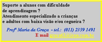 Caixa de texto: Suporte a alunos com dificuldade
de aprendizagem ?  
Atendimento especializado a crianças 
e adultos com baixa visão e/ou cegueira ? 

Profª Maria da Graça  - tel.:  (011) 2359 1491 
                            E mail graca62@iron.com.br
