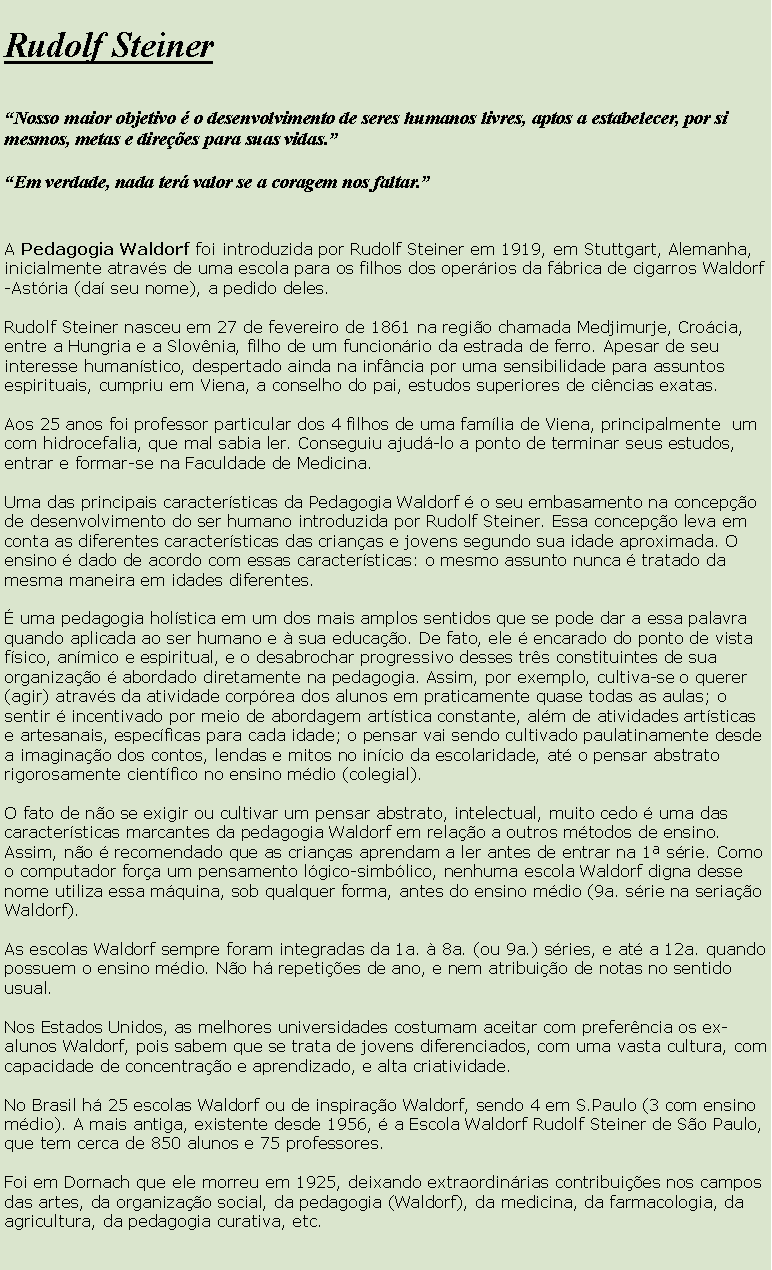 Caixa de texto: Rudolf SteinerNosso maior objetivo  o desenvolvimento de seres humanos livres, aptos a estabelecer, por si mesmos, metas e direes para suas vidas.Em verdade, nada ter valor se a coragem nos faltar.A Pedagogia Waldorf foi introduzida por Rudolf Steiner em 1919, em Stuttgart, Alemanha, inicialmente atravs de uma escola para os filhos dos operrios da fbrica de cigarros Waldorf-Astria (da seu nome), a pedido deles.Rudolf Steiner nasceu em 27 de fevereiro de 1861 na regio chamada Medjimurje, Crocia, entre a Hungria e a Slovnia, filho de um funcionrio da estrada de ferro. Apesar de seu interesse humanstico, despertado ainda na infncia por uma sensibilidade para assuntos espirituais, cumpriu em Viena, a conselho do pai, estudos superiores de cincias exatas.Aos 25 anos foi professor particular dos 4 filhos de uma famlia de Viena, principalmente  um com hidrocefalia, que mal sabia ler. Conseguiu ajud-lo a ponto de terminar seus estudos, entrar e formar-se na Faculdade de Medicina.Uma das principais caractersticas da Pedagogia Waldorf  o seu embasamento na concepo de desenvolvimento do ser humano introduzida por Rudolf Steiner. Essa concepo leva em conta as diferentes caractersticas das crianas e jovens segundo sua idade aproximada. O ensino  dado de acordo com essas caractersticas: o mesmo assunto nunca  tratado da mesma maneira em idades diferentes. uma pedagogia holstica em um dos mais amplos sentidos que se pode dar a essa palavra quando aplicada ao ser humano e  sua educao. De fato, ele  encarado do ponto de vista fsico, anmico e espiritual, e o desabrochar progressivo desses trs constituintes de sua organizao  abordado diretamente na pedagogia. Assim, por exemplo, cultiva-se o querer (agir) atravs da atividade corprea dos alunos em praticamente quase todas as aulas; o sentir  incentivado por meio de abordagem artstica constante, alm de atividades artsticas e artesanais, especficas para cada idade; o pensar vai sendo cultivado paulatinamente desde a imaginao dos contos, lendas e mitos no incio da escolaridade, at o pensar abstrato rigorosamente cientfico no ensino mdio (colegial).O fato de no se exigir ou cultivar um pensar abstrato, intelectual, muito cedo  uma das caractersticas marcantes da pedagogia Waldorf em relao a outros mtodos de ensino. Assim, no  recomendado que as crianas aprendam a ler antes de entrar na 1 srie. Como o computador fora um pensamento lgico-simblico, nenhuma escola Waldorf digna desse nome utiliza essa mquina, sob qualquer forma, antes do ensino mdio (9a. srie na seriao Waldorf).As escolas Waldorf sempre foram integradas da 1a.  8a. (ou 9a.) sries, e at a 12a. quando possuem o ensino mdio. No h repeties de ano, e nem atribuio de notas no sentido usual.Nos Estados Unidos, as melhores universidades costumam aceitar com preferncia os ex-alunos Waldorf, pois sabem que se trata de jovens diferenciados, com uma vasta cultura, com capacidade de concentrao e aprendizado, e alta criatividade.No Brasil h 25 escolas Waldorf ou de inspirao Waldorf, sendo 4 em S.Paulo (3 com ensino mdio). A mais antiga, existente desde 1956,  a Escola Waldorf Rudolf Steiner de So Paulo, que tem cerca de 850 alunos e 75 professores.Foi em Dornach que ele morreu em 1925, deixando extraordinrias contribuies nos campos das artes, da organizao social, da pedagogia (Waldorf), da medicina, da farmacologia, da agricultura, da pedagogia curativa, etc.