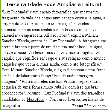 Caixa de texto: Terceira Idade Pode Ampliar a Leitura!"Luz Profunda"  um ensaio fotogrfico que mostra um fragmento da vida dos cegos num espao onrico: a gua, a origem da vida. A piscina  um espao "onde eles potencializam os seus sentidos e onde as suas supostas carncias desaparecem. Ali so livres", explica Miriam Snchez Varela, autora de "Luz Profunda". A fotografia em preto e branco  parte de um discurso simblico. A gua, a luz e a escurido levam-nos a questionar a fragilidade daquilo que significa ser cego e a sua relao com o mundo daqueles que vem e, mais ainda, com o ato fotogrfico." Para Miriam Snchez Varela, a gua funcionou como "uma espcie de laboratrio fotogrfico de onde emergem imagens". "Para mim, eles so luz. Procuro representar a cegueira de uma forma muito subtil e com isso quebrar preconceitos", resume. "Luz Profunda"  um dos trabalhos candidatos ao Nexofoto - Concurso Iberoamericano de fotografia.                                                   Fonte: P3.publico.pt