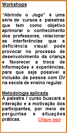 Caixa de texto: WorkshopsAbrindo o Jogo  uma srie de  cursos e  palestras que tem como objetivo aprimorar o conhecimento dos professores, relacionar as interferncias que a deficincia visual pode provocar no processo de desenvolvimento da criana e favorecer a troca de informaes e experincias, para que seja possvel a incluso da pessoa com DV na escola de ensino regular.Metodologia aplicadaA palestra / curso buscar a interao e a motivao dos participantes, por meio de perguntas e situaes prticas.              Clique aqui