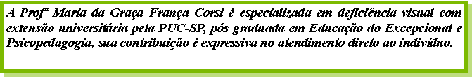 Caixa de texto: A Prof Maria da Graa Frana Corsi  especializada em deficincia visual com extenso universitria pela PUC-SP, ps graduada em Educao do Excepcional e Psicopedagogia, sua contribuio  expressiva no atendimento direto ao indivduo.