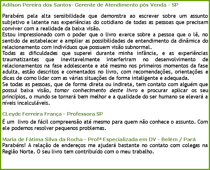 Caixa de texto: Adilson Pereira dos Santos- Gerente de Atendimento ps Venda - SP Parabns pela alta sensibilidade que demonstra ao escrever sobre um assunto subjetivo e latente nas experincias do cotidiano de todas as pessoas que precisam conviver com a realidade da baixa viso.Estou impressionado com o poder que o livro exerce sobre a pessoa que o l, no sentido de estabelecer e ampliar as possibilidades de entendimento da dinmica do relacionamento com indivduos que possuem viso subnormal.Todas as dificuldades que superei durante minha infncia, e as experincias traumatizantes que inevitavelmente interferiram no desenvolvimento de relacionamentos na fase adolescente e at mesmo nos primeiros momentos da fase adulta, esto descritos e comentados no livro, com recomendaes, orientaes e dicas de como lidar com as vrias situaes de forma inteligente e adequada.Se todas as pessoas, que de forma direta ou indireta, tem contato com algum que possui baixa viso, tomar conhecimento deste livro e procurar aplicar os seu princpios, o mundo se tornar bem melhor e a qualidade do ser humano se elevar a nveis incalculveis.CLeyde Ferreira Frana - Professora SP um  livro de fcil compreenso at mesmo para quem no conhece o assunto. Com ele podemos resolver pequenos problemas.Maria de Ftima Silva da Rocha - Prof Especializada em DV - Belm / ParParabns! A relao de endereos me ajudar bastante no contato com colegas na Regio Norte. O seu livro tem contribudo com o meu trabalho.