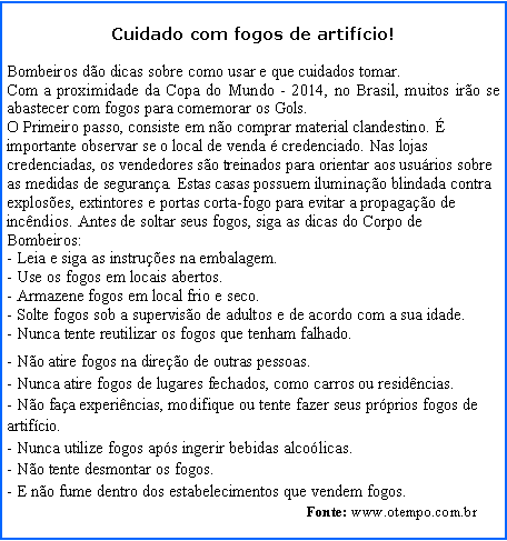 Caixa de texto: Cuidado com fogos de artifcio!                                                                                        Bombeiros do dicas sobre como usar e que cuidados tomar.Com a proximidade da Copa do Mundo - 2014, no Brasil, muitos iro se abastecer com fogos para comemorar os Gols.O Primeiro passo, consiste em no comprar material clandestino.  importante observar se o local de venda  credenciado. Nas lojas credenciadas, os vendedores so treinados para orientar aos usurios sobre as medidas de segurana. Estas casas possuem iluminao blindada contra exploses, extintores e portas corta-fogo para evitar a propagao de incndios. Antes de soltar seus fogos, siga as dicas do Corpo de Bombeiros:- Leia e siga as instrues na embalagem.
- Use os fogos em locais abertos.
- Armazene fogos em local frio e seco.
- Solte fogos sob a superviso de adultos e de acordo com a sua idade.
- Nunca tente reutilizar os fogos que tenham falhado.- No atire fogos na direo de outras pessoas.
- Nunca atire fogos de lugares fechados, como carros ou residncias.
- No faa experincias, modifique ou tente fazer seus prprios fogos de artifcio.
- Nunca utilize fogos aps ingerir bebidas alcolicas.
- No tente desmontar os fogos.
- E no fume dentro dos estabelecimentos que vendem fogos.                                                                                                            .                                                                                Fonte: www.otempo.com.br