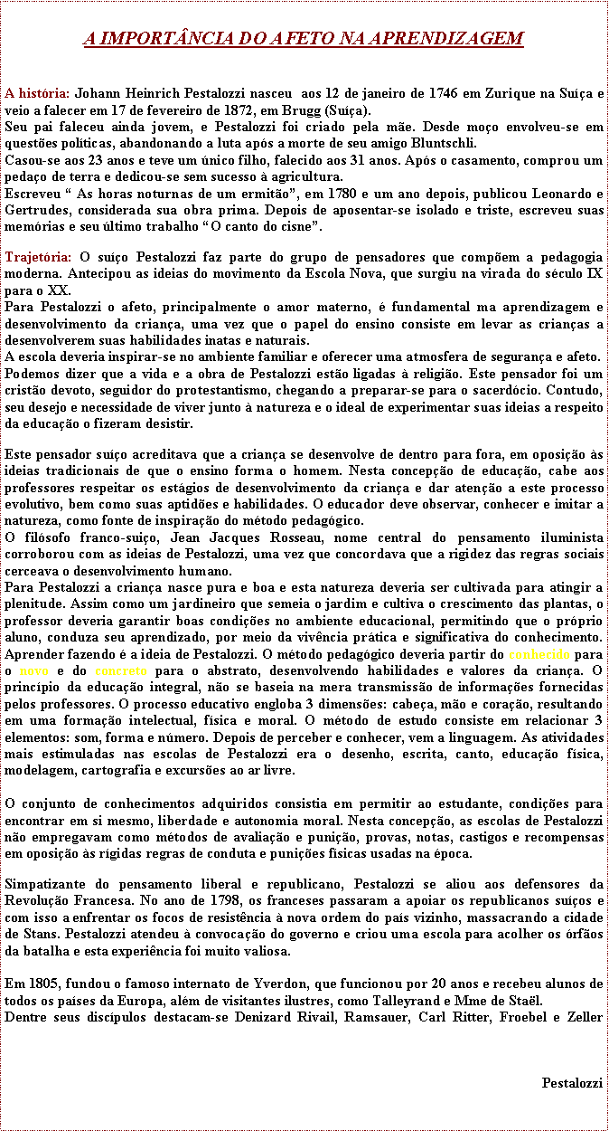 Caixa de texto: A IMPORTNCIA DO AFETO NA APRENDIZAGEMA histria: Johann Heinrich Pestalozzi nasceu  aos 12 de janeiro de 1746 em Zurique na Sua e veio a falecer em 17 de fevereiro de 1872, em Brugg (Sua).Seu pai faleceu ainda jovem, e Pestalozzi foi criado pela me. Desde moo envolveu-se em questes polticas, abandonando a luta aps a morte de seu amigo Bluntschli.Casou-se aos 23 anos e teve um nico filho, falecido aos 31 anos. Aps o casamento, comprou um pedao de terra e dedicou-se sem sucesso  agricultura.Escreveu  As horas noturnas de um ermito, em 1780 e um ano depois, publicou Leonardo e Gertrudes, considerada sua obra prima. Depois de aposentar-se isolado e triste, escreveu suas memrias e seu ltimo trabalho O canto do cisne.Trajetria: O suo Pestalozzi faz parte do grupo de pensadores que compem a pedagogia moderna. Antecipou as ideias do movimento da Escola Nova, que surgiu na virada do sculo IX para o XX.Para Pestalozzi o afeto, principalmente o amor materno,  fundamental ma aprendizagem e desenvolvimento da criana, uma vez que o papel do ensino consiste em levar as crianas a desenvolverem suas habilidades inatas e naturais.A escola deveria inspirar-se no ambiente familiar e oferecer uma atmosfera de segurana e afeto.Podemos dizer que a vida e a obra de Pestalozzi esto ligadas  religio. Este pensador foi um cristo devoto, seguidor do protestantismo, chegando a preparar-se para o sacerdcio. Contudo, seu desejo e necessidade de viver junto  natureza e o ideal de experimentar suas ideias a respeito da educao o fizeram desistir.Este pensador suo acreditava que a criana se desenvolve de dentro para fora, em oposio s ideias tradicionais de que o ensino forma o homem. Nesta concepo de educao, cabe aos professores respeitar os estgios de desenvolvimento da criana e dar ateno a este processo evolutivo, bem como suas aptides e habilidades. O educador deve observar, conhecer e imitar a natureza, como fonte de inspirao do mtodo pedaggico.O filsofo franco-suio, Jean Jacques Rosseau, nome central do pensamento iluminista corroborou com as ideias de Pestalozzi, uma vez que concordava que a rigidez das regras sociais cerceava o desenvolvimento humano.Para Pestalozzi a criana nasce pura e boa e esta natureza deveria ser cultivada para atingir a plenitude. Assim como um jardineiro que semeia o jardim e cultiva o crescimento das plantas, o professor deveria garantir boas condies no ambiente educacional, permitindo que o prprio aluno, conduza seu aprendizado, por meio da vivncia prtica e significativa do conhecimento. Aprender fazendo  a ideia de Pestalozzi. O mtodo pedaggico deveria partir do conhecido para o novo e do concreto para o abstrato, desenvolvendo habilidades e valores da criana. O princpio da educao integral, no se baseia na mera transmisso de informaes fornecidas pelos professores. O processo educativo engloba 3 dimenses: cabea, mo e corao, resultando em uma formao intelectual, fsica e moral. O mtodo de estudo consiste em relacionar 3 elementos: som, forma e nmero. Depois de perceber e conhecer, vem a linguagem. As atividades mais estimuladas nas escolas de Pestalozzi era o desenho, escrita, canto, educao fsica, modelagem, cartografia e excurses ao ar livre.O conjunto de conhecimentos adquiridos consistia em permitir ao estudante, condies para encontrar em si mesmo, liberdade e autonomia moral. Nesta concepo, as escolas de Pestalozzi no empregavam como mtodos de avaliao e punio, provas, notas, castigos e recompensas em oposio s rgidas regras de conduta e punies fsicas usadas na poca.Simpatizante do pensamento liberal e republicano, Pestalozzi se aliou aos defensores da Revoluo Francesa. No ano de 1798, os franceses passaram a apoiar os republicanos suos e com isso a enfrentar os focos de resistncia  nova ordem do pas vizinho, massacrando a cidade de Stans. Pestalozzi atendeu  convocao do governo e criou uma escola para acolher os rfos da batalha e esta experincia foi muito valiosa.Em 1805, fundou o famoso internato de Yverdon, que funcionou por 20 anos e recebeu alunos de todos os pases da Europa, alm de visitantes ilustres, como Talleyrand e Mme de Stal.Dentre seus discpulos destacam-se Denizard Rivail, Ramsauer, Carl Ritter, Froebel e Zeller  	Pestalozzi