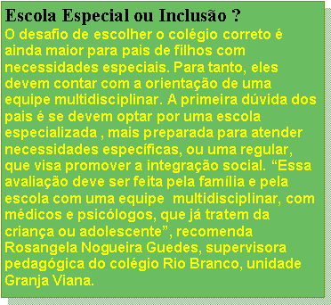 Caixa de texto: Escola Especial ou Inclusão ?
O desafio de escolher o colégio correto é ainda maior para pais de filhos com necessidades especiais. Para tanto, eles devem contar com a orientação de uma equipe multidisciplinar. A primeira dúvida dos pais é se devem optar por uma escola especializada , mais preparada para atender necessidades específicas, ou uma regular, que visa promover a integração social. “Essa avaliação deve ser feita pela família e pela escola com uma equipe  multidisciplinar, com  médicos e psicólogos, que já tratem da criança ou adolescente”, recomenda Rosangela Nogueira Guedes, supervisora pedagógica do colégio Rio Branco, unidade Granja Viana.
