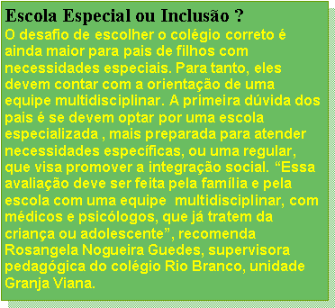 Caixa de texto: Escola Especial ou Incluso ?O desafio de escolher o colgio correto  ainda maior para pais de filhos com necessidades especiais. Para tanto, eles devem contar com a orientao de uma equipe multidisciplinar. A primeira dvida dos pais  se devem optar por uma escola especializada , mais preparada para atender necessidades especficas, ou uma regular, que visa promover a integrao social. Essa avaliao deve ser feita pela famlia e pela escola com uma equipe  multidisciplinar, com  mdicos e psiclogos, que j tratem da criana ou adolescente, recomenda Rosangela Nogueira Guedes, supervisora pedaggica do colgio Rio Branco, unidade Granja Viana.