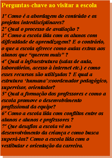 Caixa de texto: Perguntas-chave ao visitar a escola

1º Como é a abordagem do conteúdo e os projetos interdisciplinares?
2º Qual o processo de avaliação ?
3º Como a escola lida com os alunos com dificuldade de aprendizagem? E o contrário, o que a escola oferece como aulas extras aos alunos que “querem mais” ?
4º Qual a infraestrutura (salas de aula, laboratórios, acesso à internet etc.) e como esses recursos são utilizados ? E qual a estrutura ‘humana’:coordenador pedagógico, supervisor, orientador?
5º Qual a formação dos professores e como a escola promove o desenvolvimento profissional da equipe?
6º Como a escola lida com conflitos entre os alunos e alunos e professores ?
7º Que desafios a escola vê no desenvolvimento da criança e como busca superá-los? Como a escola lida com o vestibular e orientação da carreira.
