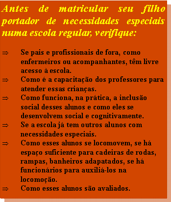 Caixa de texto: Antes de matricular seu filho portador de necessidades especiais numa escola regular, verifique:

Se pais e profissionais de fora, como enfermeiros ou acompanhantes, têm livre acesso à escola.
Como é a capacitação dos professores para atender essas crianças.
Como funciona, na prática, a inclusão social desses alunos e como eles se desenvolvem social e cognitivamente.
Se a escola já tem outros alunos com necessidades especiais.
Como esses alunos se locomovem, se há espaço suficiente para cadeiras de rodas, rampas, banheiros adapatados, se há funcionários para auxiliá-los na locomoção.
Como esses alunos são avaliados.
