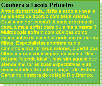 Caixa de texto: Conheça a Escola Primeiro
Antes da matricula, visite a escola e avalie se ela está de acordo com seus valores. Qual a melhor escola? A mais próxima de casa, a mais sofisticada ou a mais barata ? Muitos pais sofrem com dúvidas como essas antes de escolher onde matricular os filhos. Especialistas apontam que o caminho é avaliar seus valores, o perfil dos filhos e o que você espera da escola. Não há uma “escola ideal”, mas sim aquela que atende melhor as suas expectativas e as necessidades de cada criança”  diz Esther Carvalho, diretora do colégio Rio Branco.
