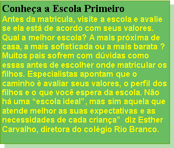 Caixa de texto: Conhea a Escola PrimeiroAntes da matricula, visite a escola e avalie se ela est de acordo com seus valores. Qual a melhor escola? A mais prxima de casa, a mais sofisticada ou a mais barata ? Muitos pais sofrem com dvidas como essas antes de escolher onde matricular os filhos. Especialistas apontam que o caminho  avaliar seus valores, o perfil dos filhos e o que voc espera da escola. No h uma escola ideal, mas sim aquela que atende melhor as suas expectativas e as necessidades de cada criana  diz Esther Carvalho, diretora do colgio Rio Branco.