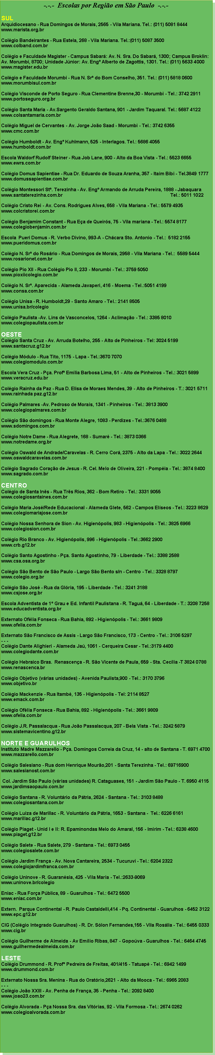 Caixa de texto: -.-.-  Escolas por Região em São Paulo  -.-.-

SUL
Arquidiocesano - Rua Domingos de Morais, 2565 - Vila Mariana. Tel.: (011) 5081 8444
www.marista.org.br

Colégio Bandeirantes - Rua Estela, 268 - Vila Mariana. Tel.:(011) 5087 3500 
www.colband.com.br

Colégio e Faculdade Magister - Campus Sabará: Av. N. Sra. Do Sabará, 1300; Campus Broklin: Av. Morumbi, 8700; Unidade Júnior: Av. Engº Alberto de Zagottis, 1301. Tel.: (011) 5633 4000
www.magister.edu.br

Colégio e Faculdade Morumbi - Rua N. Srª do Bom Conselho, 351. Tel.: (011) 5818 0600
www.morumbisul.com.br

Colégio Visconde de Porto Seguro - Rua Clementine Brenne,30 - Morumbi - Tel.: 3742 2911
www.portoseguro.org.br

Colégio Santa Maria - Av.Sargento Geraldo Santana, 901 - Jardim Taquaral. Tel.: 5687 4122
www.colsantamaria.com.br

Colégio Miguel de Cervantes - Av. Jorge João Saad - Morumbi - Tel.: 3742 6355
www.cmc.com.br

Colégio Humboldt - Av. Engº Kuhlmann, 525 - Interlagos. Tel.: 5686 4055
www.humboldt.com.br

Escola Waldorf Rudolf Steiner - Rua Job Lane, 900 - Alto da Boa Vista - Tel.: 5523 6655
www.ewrs.com.br

Colégio Domus Sapientiae - Rua Dr. Eduardo de Souza Aranha, 357 - Itaim Bibi - Tel.3849 1777
www.domussapientiae.com.br

Colégio Montessori Stª. Terezinha - Av. Engº Armando de Arruda Pereira, 1888 - Jabaquara
www.santaterezinha.com.br                                                                                    Tel.: 5011 1022

Colégio Cristo Rei - Av. Cons. Rodrigues Alves, 658 - Vila Mariana - Tel.: 5579 4935
www.colcristorei.com.br

Colégio Benjamim Constant - Rua Eça de Queirós, 75 - Vila mariana - Tel.: 5574 8177
www.colegiobenjamin.com.br

Escola  Pueri Domus - R. Verbo Divino, 993-A - Chácara Sto. Antonio - Tel.:  5182 2155
www.pueridomus.com.br

Colégio N. Srª do Rosário - Rua Domingos de Morais, 2958 - Vila Mariana - Tel.:  5589 5444
www.rosarionet.com.br

Colégio Pio XII - Rua Colégio Pio II, 233 - Morumbi - Tel.: 3759 5050
www.pioxiicolegio.com.br

Colégio N. Srª. Aparecida - Alameda Javaperi, 416 - Moema - Tel.:5051 4199
www.consa.com.br

Colégio Unisa - R. Humboldt,29 - Santo Amaro - Tel.: 2141 8505
www.unisa.br/colegio

Colégio Paulista -Av. Lins de Vasconcelos, 1264 - Aclimação - Tel.: 3385 8010
www.colegiopaulista.com.br

OESTE 
Colégio Santa Cruz - Av. Arruda Botelho, 255 - Alto de Pinheiros - Tel: 3024 5199
www.santacruz.g12.br

Colégio Módulo - Rua Tito, 1175 - Lapa - Tel.:3670 7070
www.colegiomodulo.com.br

Escola Vera Cruz - Pça. Profª Emília Barbosa Lima, 51 - Alto de Pinheiros - Tel.: 3021 5899
www.veracruz.edu.br

Colégio Rainha da Paz - Rua D. Elisa de Moraes Mendes, 39 - Alto de Pinheiros - T.: 3021 5711
www.rainhada paz.g12.br

Colégio Palmares -Av. Pedroso de Morais, 1341 - Pinheiros - Tel.: 3813 3900
www.colegiopalmares.com.br

Colégio São domingos - Rua Monte Alegre, 1083 - Perdizes - Tel.:3676 0488
www.sdomingos.com.br

Colégio Notre Dame - Rua Alegrete, 168 - Sumaré - Tel.: 3873 0366
www.notredame.org.br

Colégio Oswald de Andrade/Caravelas - R. Cerro Corá, 2375 - Alto da Lapa - Tel.: 3022 2644
www.oswaldcaravelas.com.br

Colégio Sagrado Coração de Jesus - R. Cel. Melo de Oliveira, 221 - Pompéia - Tel.: 3874 8400
www.sagrado.com.br

CENTRO
Colégio de Santa Inês - Rua Três Rios, 362 - Bom Retiro - Tel.: 3331 9055
www.colegiosantaines.com.br

Colégio Maria José/Rede Educacional - Alameda Glete, 562 - Campos Elíseos - Tel.: 3223 8629
www.colegiomariajose.com.br

Colégio Nossa Senhora de Sion - Av. Higienópolis, 983 - Higienópolis - Tel.: 3825 6966
www.colegiosion.com.br

Colégio Rio Branco - Av. Higienópolis, 996 - Higienópolis - Tel.:3662 2900
www.crb.g12.br

Colégio Santo Agostinho - Pça. Santo Agostinho, 79 - Liberdade - Tel.: 3388 2588
www.csa.osa.org.br

Colégio São Bento de São Paulo - Largo São Bento s/n - Centro - Tel.: 3328 8797
www.colegio.org.br

Colégio São José - Rua da Glória, 195 - Liberdade - Tel.: 3241 3188
www.csjose.org.br

Escola Adventista de 1º Grau e Ed. Infantil Paulistana - R. Taguá, 64 - Liberdade - T.: 3208 7258
www.educadventista.org.br

Externato Ofélia Fonseca - Rua Bahia, 892 - Higienópolis - Tel.: 3661 9809
www.ofelia.com.br

Externato São Francisco de Assis - Largo São Francisco, 173 - Centro - Tel.: 3106 5297
- - -
Colégio Dante Alighieri - Alameda Jaú, 1061 - Cerqueira Cesar - Tel.:3179 4400
www.colegiodante.com.br

Colégio Hebraico Bras.  Renascença - R. São Vicente de Paula, 659 - Sta. Cecília -T 3824 0788
www.renascenca.br

Colégio Objetivo (várias unidades) - Avenida Paulista,900 - Tel.: 3170 3796
www.objetivo.br

Colégio Mackenzie - Rua Itambé, 135 - Higienópolis - Tel: 2114 8527
www.emack.com.br

Colégio Ofélia Fonseca - Rua Bahia, 892 - Higienópolis - Tel.: 3661 9809
www.ofelia.com.br

Colégio J.R. Passalacqua - Rua João Passalacqua, 207 - Bela Vista - Tel.: 3242 5879
www.sistemavicentino.g12.br

NORTE E GUARULHOS
Instituto Madre Mazzarello - Pça. Domingos Correia da Cruz, 14 - alto de Santana - T. 6971 4700
www.mazzarello.com.br

Colégio Salesiano - Rua dom Henrique Mourão,201 - Santa Terezinha - Tel.: 69716900
www.salesianost.com.br

 Col. Jardim São Paulo (várias unidades) R. Cataguases, 151 - Jardim São Paulo - T. 6950 4115
www.jardimsaopaulo.com.br

Colégio Santana - R. Voluntário da Pátria, 2624 - Santana - Tel.: 3103 8488
www.colegiosantana.com.br

Colégio Luiza de Marillac - R. Voluntário da Pátria, 1653 - Santana -  Tel.: 6226 6161
www.marillac.g12.br

Colégio Piaget - Unid I e II: R. Epaminondas Melo do Amaral, 156 - Imirim - Tel.: 6238 4600
www.piaget.g12.br

Colégio Salete - Rua Salete, 279 - Santana - Tel.: 6973 0455
www.colegiosalete.com.br

Colégio Jardim França - Av. Nova Cantareira, 2534 - Tucuruvi - Tel.: 6204 2322
www.colegiojardimfranca.com.br

Colégio Uninove - R. Guaranésia, 425 - Vila Maria - Tel.:2633-9069
www.uninove.br/colegio

Eniac - Rua Força Pública, 89 - Guarulhos - Tel.: 6472 5500
www.eniac.com.br

Extern.  Parque Continental - R. Paulo Castaldelli,414 - Pq. Continental - Guarulhos - 6452 3122
www.epc.g12.br

CIG (Colégio Integrado Guarulhos) - R. Dr. Sólon Fernandes,155 - Vila Rosália - Tel.: 6455 0333
www.cig.br

Colégio Guilherme de Almeida - Av Emílio Ribas, 847 - Gopoúva - Guarulhos - Tel.: 6464 4745
www.guilhermedealmeida.com.br

LESTE
Colégio Drummond - R. Profº Pedreira de Freitas, 401/415 - Tatuapé - Tel.: 6942 1499
www.drummond.com.br

Externato Nossa Sra. Menina - Rua do Oratório,2621 - Alto da Mooca - Tel.: 6965 2083
- - -
Colégio João XXIII - Av. Penha de França, 35 - Penha - Tel.: 2092 8400
www.joao23.com.br

Colégio Alvorada - Pça Nossa Sra. das Vitórias, 92 - Vila Formosa - Tel.: 2674 0262
www.colegioalvorada.com.br
